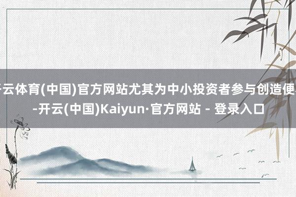 开云体育(中国)官方网站尤其为中小投资者参与创造便利-开云(中国)Kaiyun·官方网站 - 登录入口