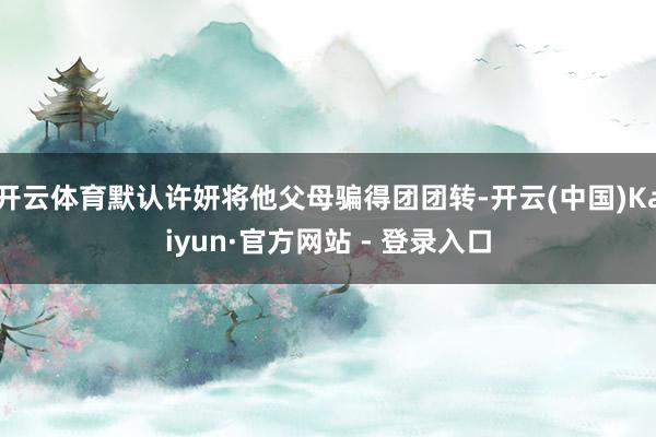 开云体育默认许妍将他父母骗得团团转-开云(中国)Kaiyun·官方网站 - 登录入口